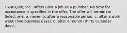 Fix-It-Quik, Inc., offers Gina a job as a plumber. No time for acceptance is specified in the offer. The offer will terminate Select one: a. ​never. b. ​after a reasonable period. c. ​after a work week (five business days). d. ​after a month (thirty calendar days).