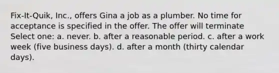 Fix-It-Quik, Inc., offers Gina a job as a plumber. No time for acceptance is specified in the offer. The offer will terminate Select one: a. ​never. b. ​after a reasonable period. c. ​after a work week (five business days). d. ​after a month (thirty calendar days).