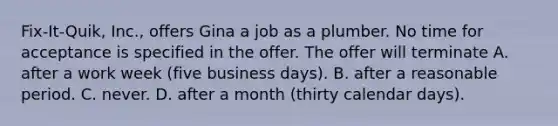 Fix-It-Quik, Inc., offers Gina a job as a plumber. No time for acceptance is specified in the offer. The offer will terminate A. after a work week (five business days). B. after a reasonable period. C. ​never. D. after a month (thirty calendar days).