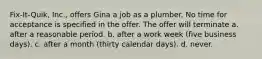 Fix-It-Quik, Inc., offers Gina a job as a plumber. No time for acceptance is specified in the offer. The offer will terminate a. after a reasonable period. b. after a work week (five business days). c. after a month (thirty calendar days). d. never.