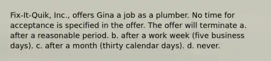 Fix-It-Quik, Inc., offers Gina a job as a plumber. No time for acceptance is specified in the offer. The offer will terminate a. after a reasonable period. b. after a work week (five business days). c. after a month (thirty calendar days). d. never.