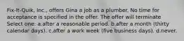 Fix-It-Quik, Inc., offers Gina a job as a plumber. No time for acceptance is specified in the offer. The offer will terminate Select one: a.​after a reasonable period. b.​after a month (thirty calendar days). c.​after a work week (five business days). d.​never.