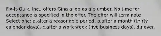 Fix-It-Quik, Inc., offers Gina a job as a plumber. No time for acceptance is specified in the offer. The offer will terminate Select one: a.​after a reasonable period. b.​after a month (thirty calendar days). c.​after a work week (five business days). d.​never.