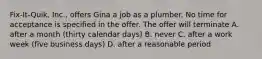 Fix-It-Quik, Inc., offers Gina a job as a plumber. No time for acceptance is specified in the offer. The offer will terminate A. after a month (thirty calendar days) B. never C. after a work week (five business days) D. after a reasonable period