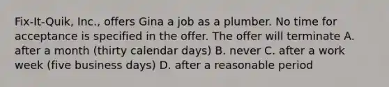 Fix-It-Quik, Inc., offers Gina a job as a plumber. No time for acceptance is specified in the offer. The offer will terminate A. after a month (thirty calendar days) B. never C. after a work week (five business days) D. after a reasonable period