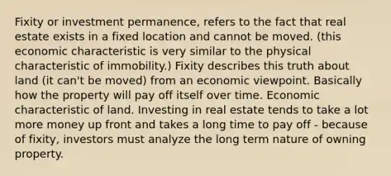 Fixity or investment permanence, refers to the fact that real estate exists in a fixed location and cannot be moved. (this economic characteristic is very similar to the physical characteristic of immobility.) Fixity describes this truth about land (it can't be moved) from an economic viewpoint. Basically how the property will pay off itself over time. Economic characteristic of land. Investing in real estate tends to take a lot more money up front and takes a long time to pay off - because of fixity, investors must analyze the long term nature of owning property.