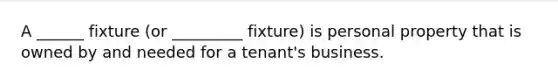 A ______ fixture (or _________ fixture) is personal property that is owned by and needed for a tenant's business.