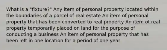 What is a "fixture?" Any item of personal property located within the boundaries of a parcel of real estate An item of personal property that has been converted to real property An item of real property temporarily placed on land for the purpose of conducting a business An item of personal property that has been left in one location for a period of one year