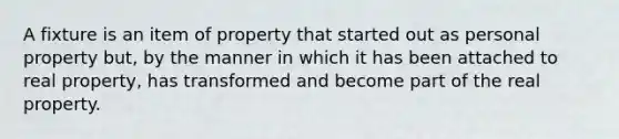 A fixture is an item of property that started out as personal property but, by the manner in which it has been attached to real property, has transformed and become part of the real property.