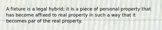 A fixture is a legal hybrid; it is a piece of personal property that has become affixed to real property in such a way that it becomes par of the real property.