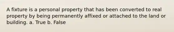 A fixture is a personal property that has been converted to real property by being permanently affixed or attached to the land or building. a. True b. False