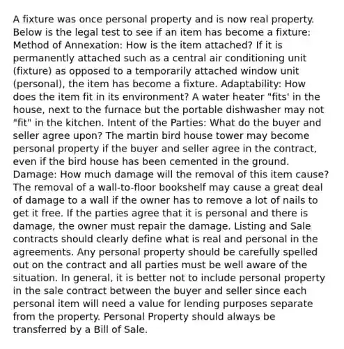 A fixture was once personal property and is now real property. Below is the legal test to see if an item has become a fixture: Method of Annexation: How is the item attached? If it is permanently attached such as a central air conditioning unit (fixture) as opposed to a temporarily attached window unit (personal), the item has become a fixture. Adaptability: How does the item fit in its environment? A water heater "fits' in the house, next to the furnace but the portable dishwasher may not "fit" in the kitchen. Intent of the Parties: What do the buyer and seller agree upon? The martin bird house tower may become personal property if the buyer and seller agree in the contract, even if the bird house has been cemented in the ground. Damage: How much damage will the removal of this item cause? The removal of a wall-to-floor bookshelf may cause a great deal of damage to a wall if the owner has to remove a lot of nails to get it free. If the parties agree that it is personal and there is damage, the owner must repair the damage. Listing and Sale contracts should clearly define what is real and personal in the agreements. Any personal property should be carefully spelled out on the contract and all parties must be well aware of the situation. In general, it is better not to include personal property in the sale contract between the buyer and seller since each personal item will need a value for lending purposes separate from the property. Personal Property should always be transferred by a Bill of Sale.