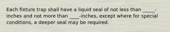 Each fixture trap shall have a liquid seal of not less than _____-inches and not more than ____-inches, except where for special conditions, a deeper seal may be required.