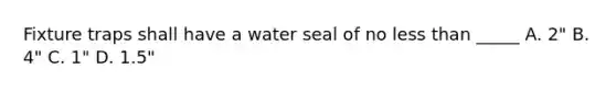 Fixture traps shall have a water seal of no less than _____ A. 2" B. 4" C. 1" D. 1.5"