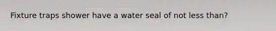 Fixture traps shower have a water seal of not less than?