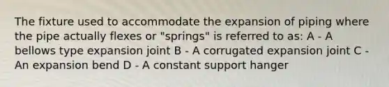 The fixture used to accommodate the expansion of piping where the pipe actually flexes or "springs" is referred to as: A - A bellows type expansion joint B - A corrugated expansion joint C - An expansion bend D - A constant support hanger