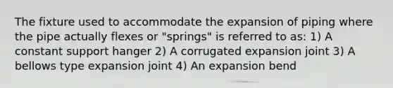 The fixture used to accommodate the expansion of piping where the pipe actually flexes or "springs" is referred to as: 1) A constant support hanger 2) A corrugated expansion joint 3) A bellows type expansion joint 4) An expansion bend