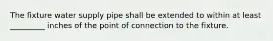 The fixture water supply pipe shall be extended to within at least _________ inches of the point of connection to the fixture.
