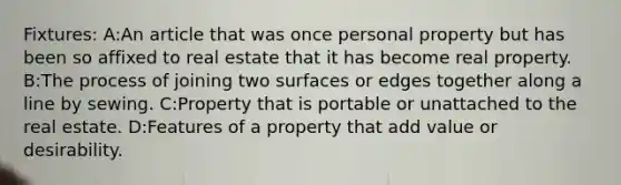 Fixtures: A:An article that was once personal property but has been so affixed to real estate that it has become real property. B:The process of joining two surfaces or edges together along a line by sewing. C:Property that is portable or unattached to the real estate. D:Features of a property that add value or desirability.