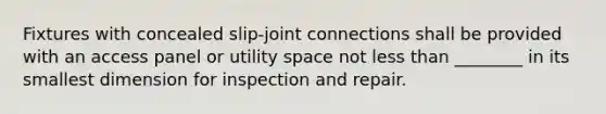 Fixtures with concealed slip-joint connections shall be provided with an access panel or utility space not less than ________ in its smallest dimension for inspection and repair.