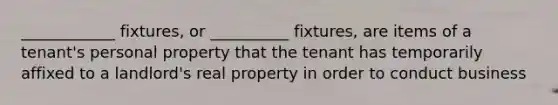 ____________ fixtures, or __________ fixtures, are items of a tenant's personal property that the tenant has temporarily affixed to a landlord's real property in order to conduct business