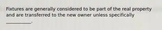 Fixtures are generally considered to be part of the real property and are transferred to the new owner unless specifically ___________.