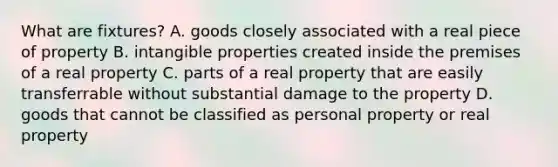 What are fixtures? A. goods closely associated with a real piece of property B. intangible properties created inside the premises of a real property C. parts of a real property that are easily transferrable without substantial damage to the property D. goods that cannot be classified as personal property or real property