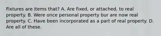 Fixtures are items that? A. Are fixed, or attached, to real property. B. Were once personal property bur are now real property. C. Have been incorporated as a part of real property. D. Are all of these.