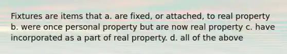 Fixtures are items that a. are fixed, or attached, to real property b. were once personal property but are now real property c. have incorporated as a part of real property. d. all of the above