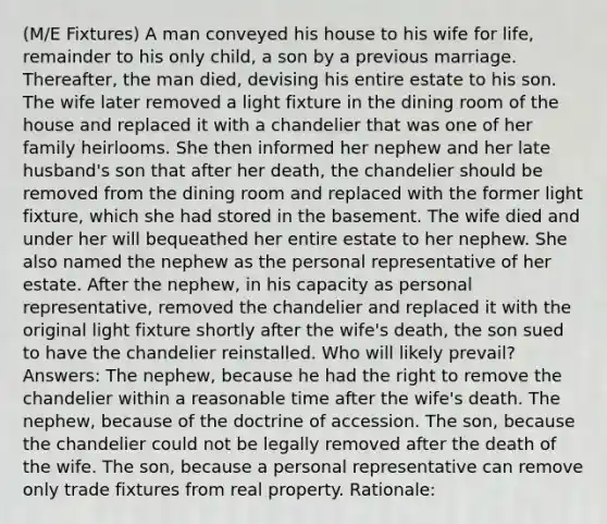 (M/E Fixtures) A man conveyed his house to his wife for life, remainder to his only child, a son by a previous marriage. Thereafter, the man died, devising his entire estate to his son. The wife later removed a light fixture in the dining room of the house and replaced it with a chandelier that was one of her family heirlooms. She then informed her nephew and her late husband's son that after her death, the chandelier should be removed from the dining room and replaced with the former light fixture, which she had stored in the basement. The wife died and under her will bequeathed her entire estate to her nephew. She also named the nephew as the personal representative of her estate. After the nephew, in his capacity as personal representative, removed the chandelier and replaced it with the original light fixture shortly after the wife's death, the son sued to have the chandelier reinstalled. Who will likely prevail? Answers: The nephew, because he had the right to remove the chandelier within a reasonable time after the wife's death. The nephew, because of the doctrine of accession. The son, because the chandelier could not be legally removed after the death of the wife. The son, because a personal representative can remove only trade fixtures from real property. Rationale: