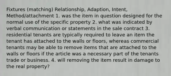 Fixtures (matching) Relationship, Adaption, Intent, Method/attachment 1. was the item in question designed for the normal use of the specific property 2. what was indicated by verbal communication or statements in the sale contract 3. residential tenants are typically required to leave an item the tenant has attached to the walls or floors, whereas commercial tenants may be able to remove items that are attached to the walls or floors if the article was a necessary part of the tenants trade or business. 4. will removing the item result in damage to the real property?