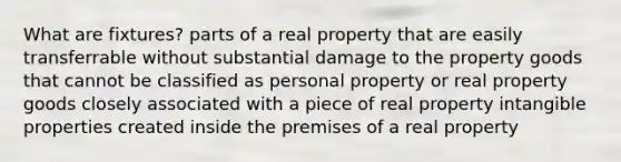 What are fixtures? parts of a real property that are easily transferrable without substantial damage to the property goods that cannot be classified as personal property or real property goods closely associated with a piece of real property intangible properties created inside the premises of a real property