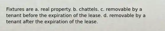 Fixtures are a. real property. b. chattels. c. removable by a tenant before the expiration of the lease. d. removable by a tenant after the expiration of the lease.