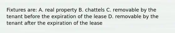 Fixtures are: A. real property B. chattels C. removable by the tenant before the expiration of the lease D. removable by the tenant after the expiration of the lease