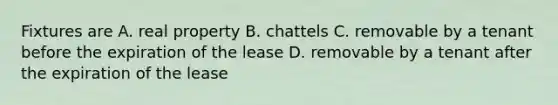 Fixtures are A. real property B. chattels C. removable by a tenant before the expiration of the lease D. removable by a tenant after the expiration of the lease