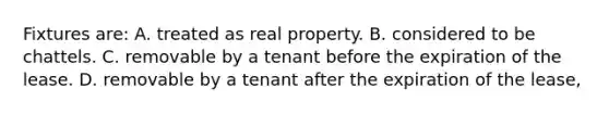 Fixtures are: A. treated as real property. B. considered to be chattels. C. removable by a tenant before the expiration of the lease. D. removable by a tenant after the expiration of the lease,