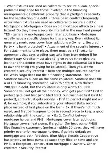 • When fixtures are used as collateral to secure a loan, special problems may arise for those involved in the financing arrangements o Collateral: property that is pledged as security for the satisfaction of a debt • Three basic conflicts frequently occur when fixtures are used as collateral to secure a debt o Mortgagor v. Mortgagee • Does an old mortgage attach to a new fixture? Do they have a security interest in the new heat pump? YES - generally mortgages cover later additions • Mortgages usually have a specific clause for this anyway. Even without it, generally mortgages cover later additions o Owner v. Secured Party • Is bank protected? • Attachment of the security interest • For attachment to take place, there must be a (1) security agreement that says creditor can take item from debtor if he doesn't pay. Creditor must also (2) give value (they give the loan) and the debtor must have rights in the collateral (3) (I have to own the thing I'm giving for collateral). Then yes, we've created a security interest • Between multiple secured parties: Ex. Wells Fargo does not file a financing statement. Then Suntrust makes a loan on the same collateral. Suntrust does file a UCC 1 financing statement. Go in to default. Now there's 200,000 in debt, but the collateral is only worth 150,000. Someone will not get all their money. Who gets paid first? First to perfect gets paid first (who filed first). Suntrust filed first (first to perfect), so Suntrust gets priority. • First to perfect might not win if, for example, if you subordinate your interest (take second place instead of first place on the loan). Ex. If there's not much owed, and first bank agrees to be in second place to keep a good relationship with the customer • Ex 2. Conflict between mortgage holder and PMSI. Mortgages cover later additions. Mortgage covers heat pump. If creditor (for heat pump PMSI) files financing statement (perfects) within 20 days, they will have priority over prior mortgage holders. If go into default on mortgage and both foreclose, Blue Ridge Electric Cooperative has priority on heat pump because they filed on time and are PMSI. o Exception - construction mortgage o Owner v. Other creditors • Security interest