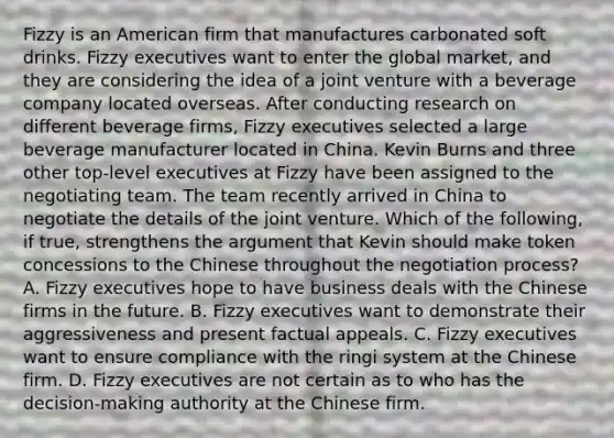 Fizzy is an American firm that manufactures carbonated soft drinks. Fizzy executives want to enter the global market, and they are considering the idea of a joint venture with a beverage company located overseas. After conducting research on different beverage firms, Fizzy executives selected a large beverage manufacturer located in China. Kevin Burns and three other top-level executives at Fizzy have been assigned to the negotiating team. The team recently arrived in China to negotiate the details of the joint venture. Which of the following, if true, strengthens the argument that Kevin should make token concessions to the Chinese throughout the negotiation process? A. Fizzy executives hope to have business deals with the Chinese firms in the future. B. Fizzy executives want to demonstrate their aggressiveness and present factual appeals. C. Fizzy executives want to ensure compliance with the ringi system at the Chinese firm. D. Fizzy executives are not certain as to who has the decision-making authority at the Chinese firm.