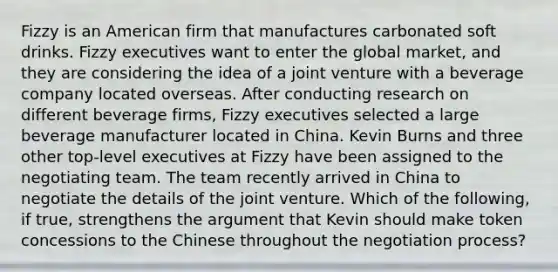 Fizzy is an American firm that manufactures carbonated soft drinks. Fizzy executives want to enter the global market, and they are considering the idea of a joint venture with a beverage company located overseas. After conducting research on different beverage firms, Fizzy executives selected a large beverage manufacturer located in China. Kevin Burns and three other top-level executives at Fizzy have been assigned to the negotiating team. The team recently arrived in China to negotiate the details of the joint venture. Which of the following, if true, strengthens the argument that Kevin should make token concessions to the Chinese throughout the negotiation process?