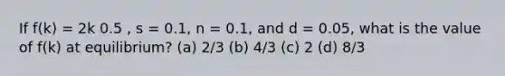 If f(k) = 2k 0.5 , s = 0.1, n = 0.1, and d = 0.05, what is the value of f(k) at equilibrium? (a) 2/3 (b) 4/3 (c) 2 (d) 8/3