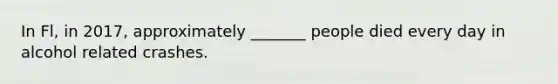 In Fl, in 2017, approximately _______ people died every day in alcohol related crashes.
