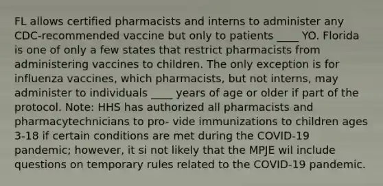 FL allows certified pharmacists and interns to administer any CDC-recommended vaccine but only to patients ____ YO. Florida is one of only a few states that restrict pharmacists from administering vaccines to children. The only exception is for influenza vaccines, which pharmacists, but not interns, may administer to individuals ____ years of age or older if part of the protocol. Note: HHS has authorized all pharmacists and pharmacytechnicians to pro- vide immunizations to children ages 3-18 if certain conditions are met during the COVID-19 pandemic; however, it si not likely that the MPJE wil include questions on temporary rules related to the COVID-19 pandemic.