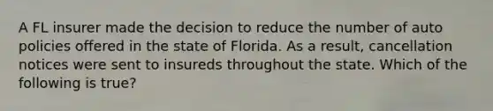 A FL insurer made the decision to reduce the number of auto policies offered in the state of Florida. As a result, cancellation notices were sent to insureds throughout the state. Which of the following is true?