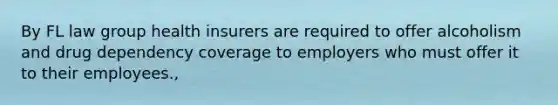 By FL law group health insurers are required to offer alcoholism and drug dependency coverage to employers who must offer it to their employees.,