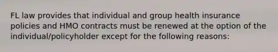 FL law provides that individual and group health insurance policies and HMO contracts must be renewed at the option of the individual/policyholder except for the following reasons: