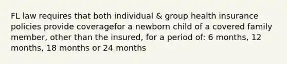 FL law requires that both individual & group health insurance policies provide coveragefor a newborn child of a covered family member, other than the insured, for a period of: 6 months, 12 months, 18 months or 24 months