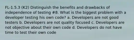 FL-1.5.3 (K2) Distinguish the benefits and drawbacks of independence of testing #8. What is the biggest problem with a developer testing his own code? a. Developers are not good testers b. Developers are not quality focused c. Developers are not objective about their own code d. Developers do not have time to test their own code