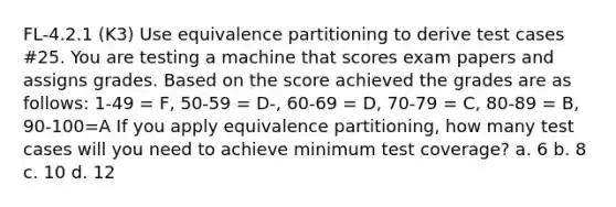 FL-4.2.1 (K3) Use equivalence partitioning to derive test cases #25. You are testing a machine that scores exam papers and assigns grades. Based on the score achieved the grades are as follows: 1-49 = F, 50-59 = D-, 60-69 = D, 70-79 = C, 80-89 = B, 90-100=A If you apply equivalence partitioning, how many test cases will you need to achieve minimum test coverage? a. 6 b. 8 c. 10 d. 12