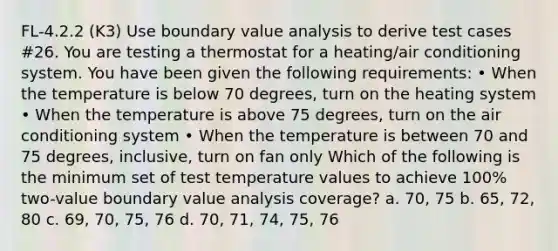 FL-4.2.2 (K3) Use boundary value analysis to derive test cases #26. You are testing a thermostat for a heating/air conditioning system. You have been given the following requirements: • When the temperature is below 70 degrees, turn on the heating system • When the temperature is above 75 degrees, turn on the air conditioning system • When the temperature is between 70 and 75 degrees, inclusive, turn on fan only Which of the following is the minimum set of test temperature values to achieve 100% two-value boundary value analysis coverage? a. 70, 75 b. 65, 72, 80 c. 69, 70, 75, 76 d. 70, 71, 74, 75, 76