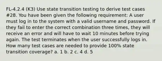 FL-4.2.4 (K3) Use state transition testing to derive test cases #28. You have been given the following requirement: A user must log in to the system with a valid username and password. If they fail to enter the correct combination three times, they will receive an error and will have to wait 10 minutes before trying again. The test terminates when the user successfully logs in. How many test cases are needed to provide 100% state transition coverage? a. 1 b. 2 c. 4 d. 5